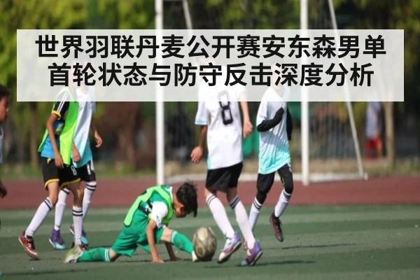 世界羽联丹麦公开赛安东森男单首轮状态与防守反击深度分析