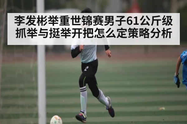 李发彬举重世锦赛男子61公斤级抓举与挺举开把怎么定策略分析