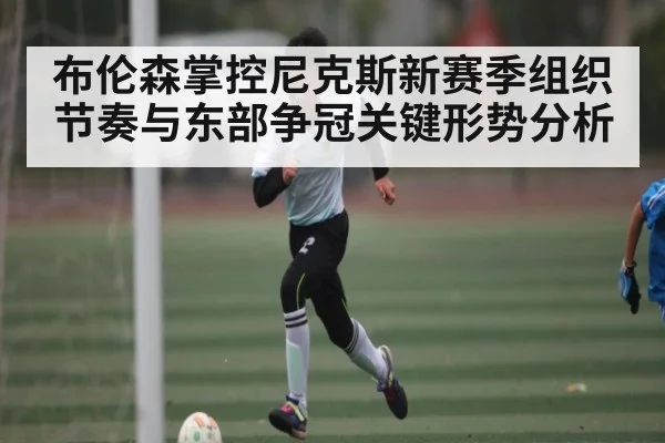布伦森掌控尼克斯新赛季组织节奏与东部争冠关键形势分析