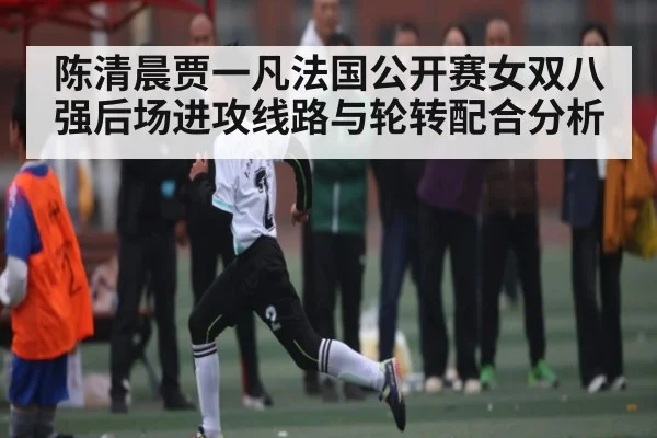 陈清晨贾一凡法国公开赛女双八强后场进攻线路与轮转配合分析