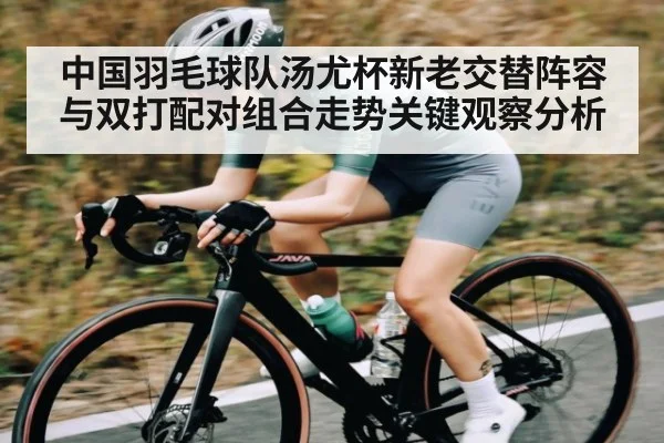 中国羽毛球队汤尤杯新老交替阵容与双打配对组合走势关键观察分析