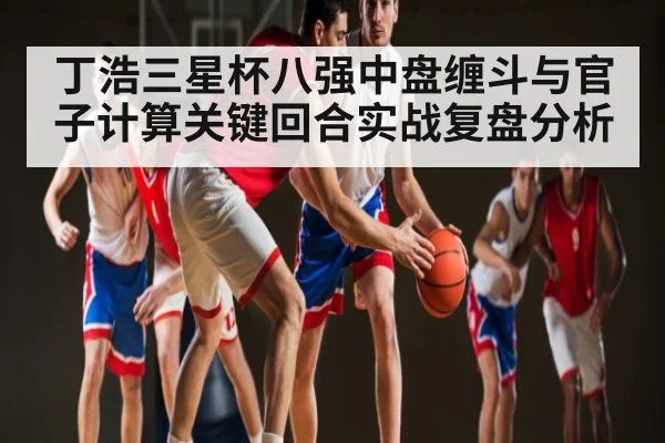 丁浩三星杯八强中盘缠斗与官子计算关键回合实战复盘分析