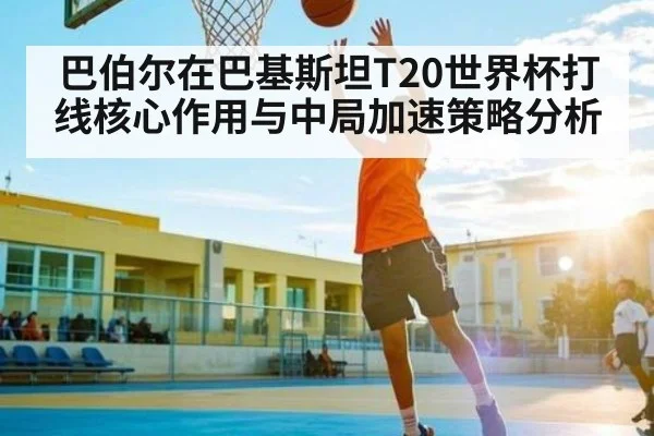 巴伯尔在巴基斯坦T20世界杯打线核心作用与中局加速策略分析