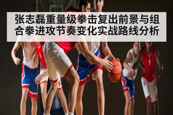 张志磊重量级拳击复出前景与组合拳进攻节奏变化实战路线分析